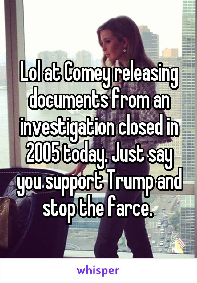 Lol at Comey releasing documents from an investigation closed in 2005 today. Just say you support Trump and stop the farce. 