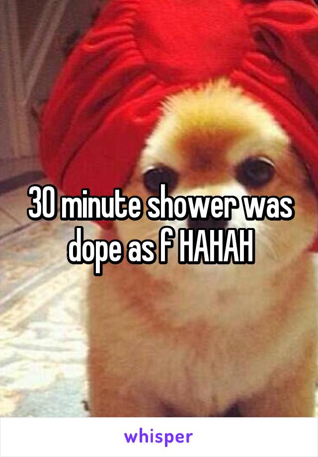 30 minute shower was dope as f HAHAH