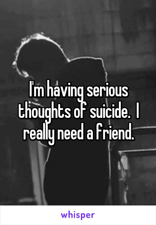 I'm having serious thoughts of suicide.  I really need a friend.
