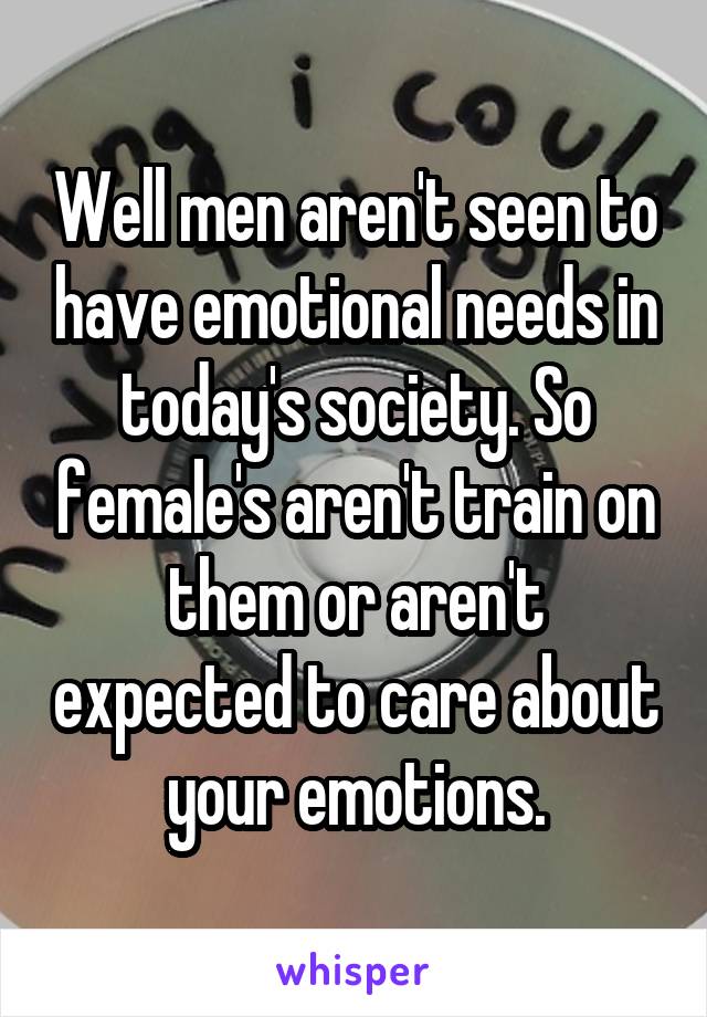 Well men aren't seen to have emotional needs in today's society. So female's aren't train on them or aren't expected to care about your emotions.