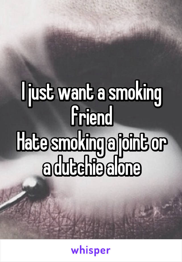 I just want a smoking friend
Hate smoking a joint or a dutchie alone