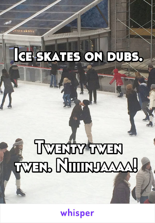 Ice skates on dubs.




Twenty twen twen. Niiiinjaaaa! 