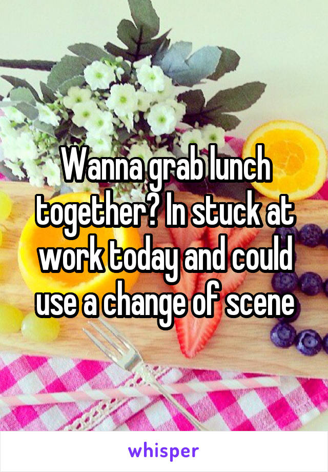 Wanna grab lunch together? In stuck at work today and could use a change of scene