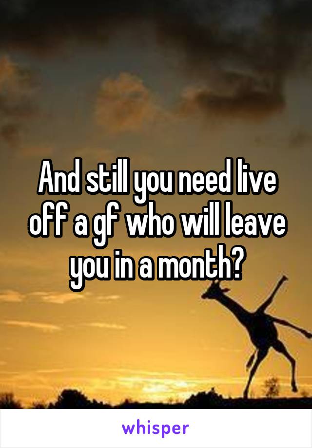 And still you need live off a gf who will leave you in a month?