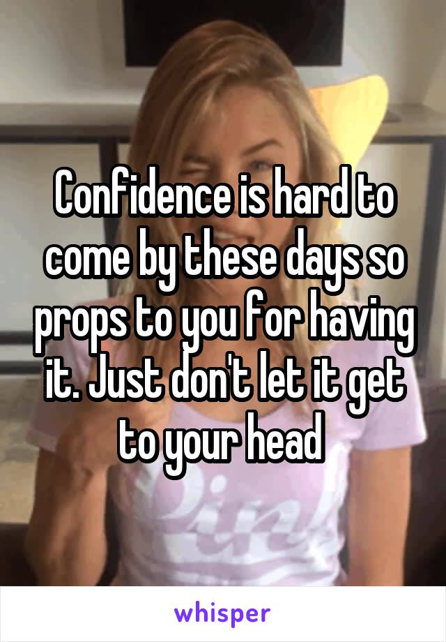 Confidence is hard to come by these days so props to you for having it. Just don't let it get to your head 