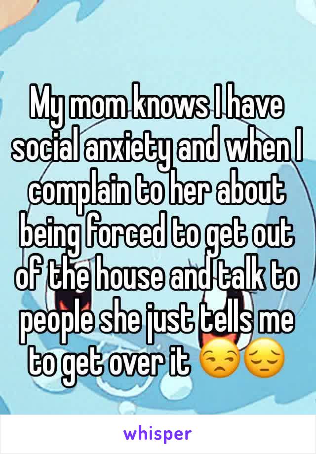 My mom knows I have social anxiety and when I complain to her about being forced to get out of the house and talk to people she just tells me to get over it 😒😔