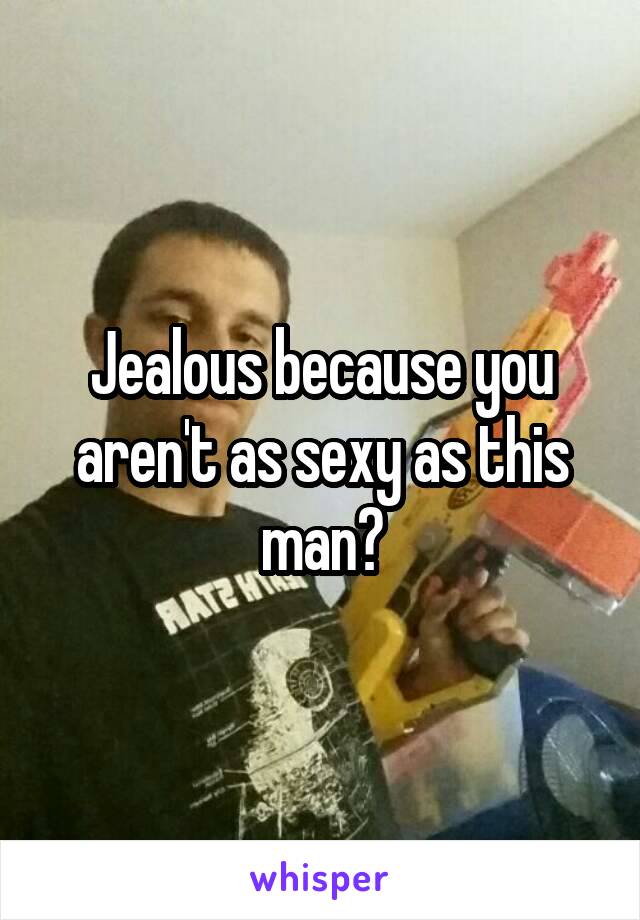 Jealous because you aren't as sexy as this man?