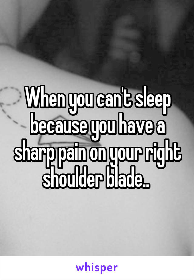 When you can't sleep because you have a sharp pain on your right shoulder blade.. 