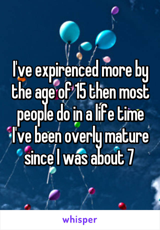 I've expirenced more by the age of 15 then most people do in a life time I've been overly mature since I was about 7 