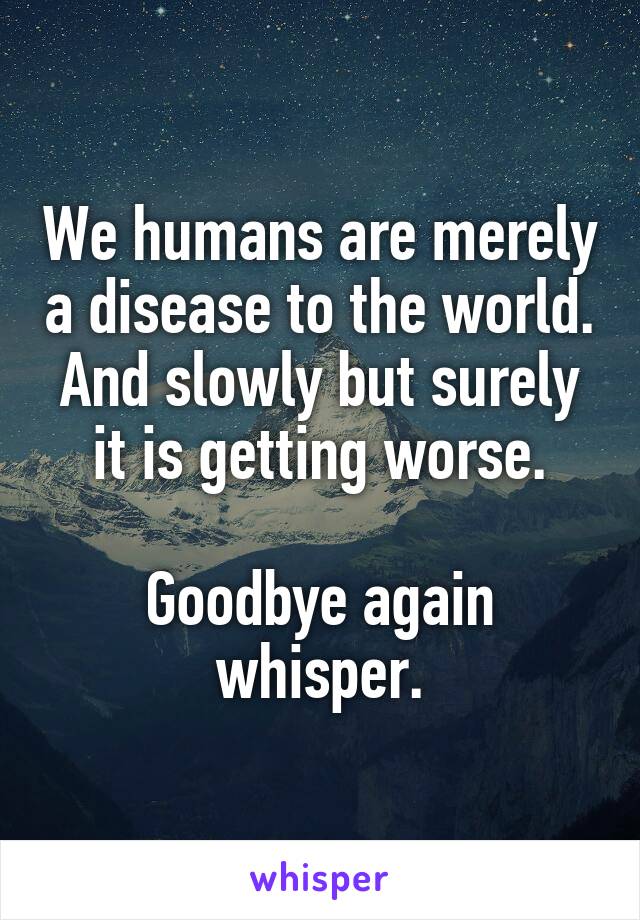 We humans are merely a disease to the world.
And slowly but surely it is getting worse.

Goodbye again whisper.