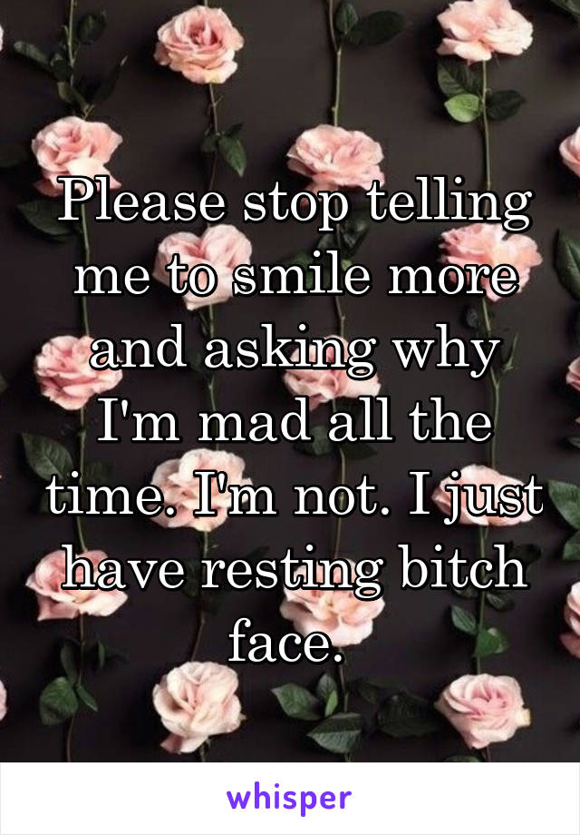 Please stop telling me to smile more and asking why I'm mad all the time. I'm not. I just have resting bitch face. 