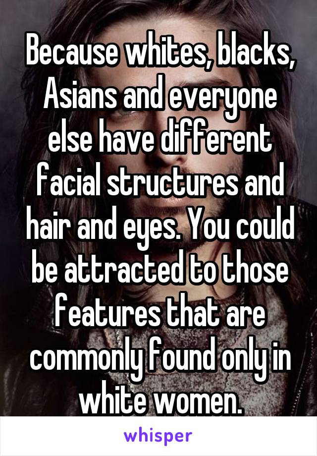 Because whites, blacks, Asians and everyone else have different facial structures and hair and eyes. You could be attracted to those features that are commonly found only in white women.