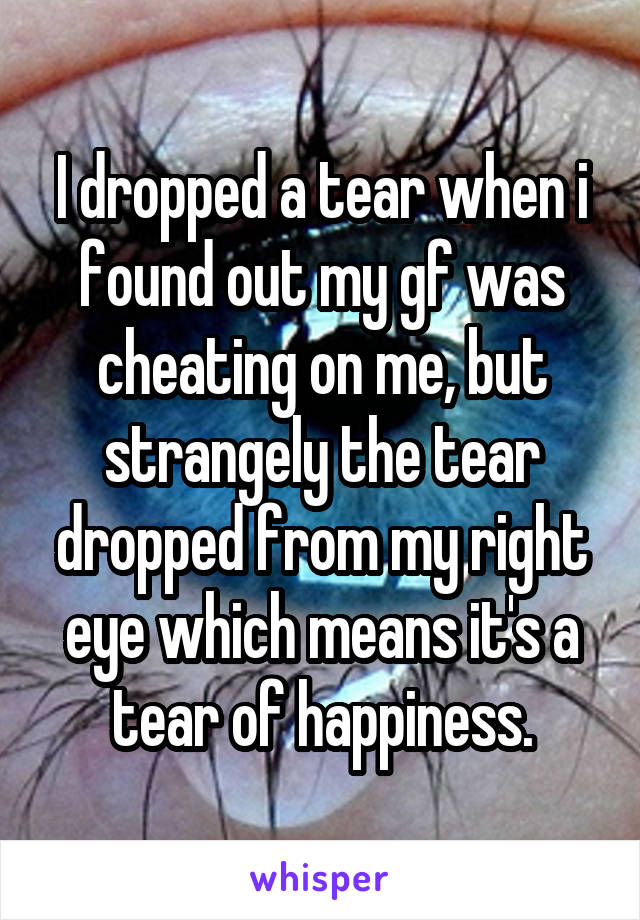 I dropped a tear when i found out my gf was cheating on me, but strangely the tear dropped from my right eye which means it's a tear of happiness.