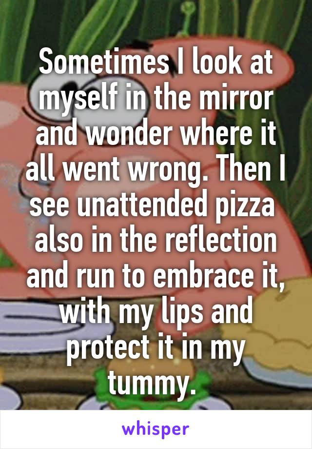 Sometimes I look at myself in the mirror and wonder where it all went wrong. Then I see unattended pizza  also in the reflection and run to embrace it, with my lips and protect it in my tummy. 