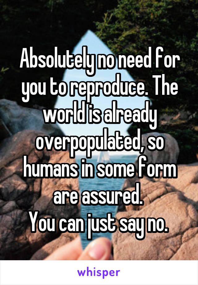 Absolutely no need for you to reproduce. The world is already overpopulated, so humans in some form are assured. 
You can just say no. 
