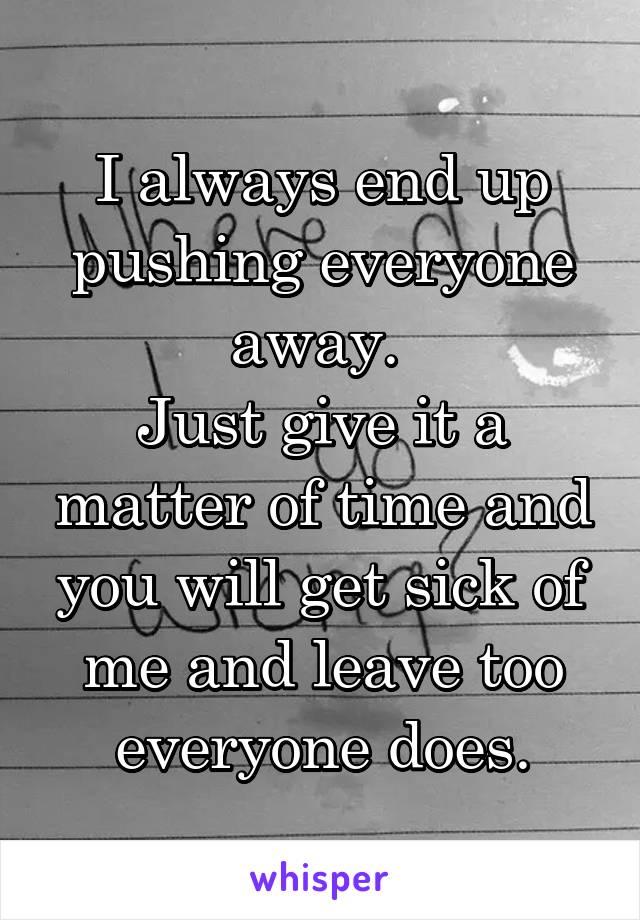 I always end up pushing everyone away. 
Just give it a matter of time and you will get sick of me and leave too everyone does.