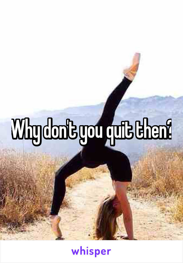 Why don't you quit then?