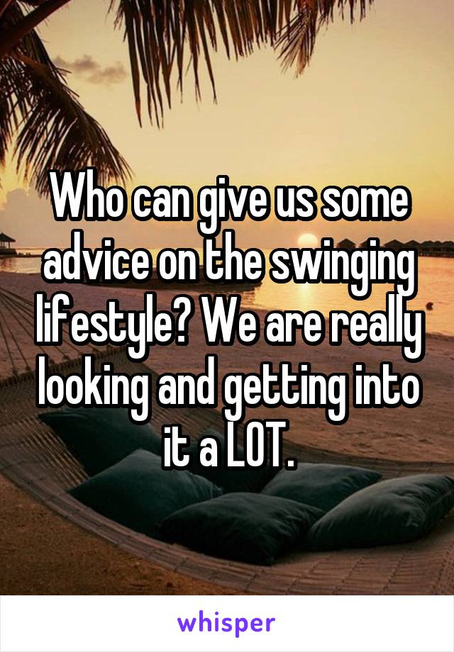 Who can give us some advice on the swinging lifestyle? We are really looking and getting into it a LOT.