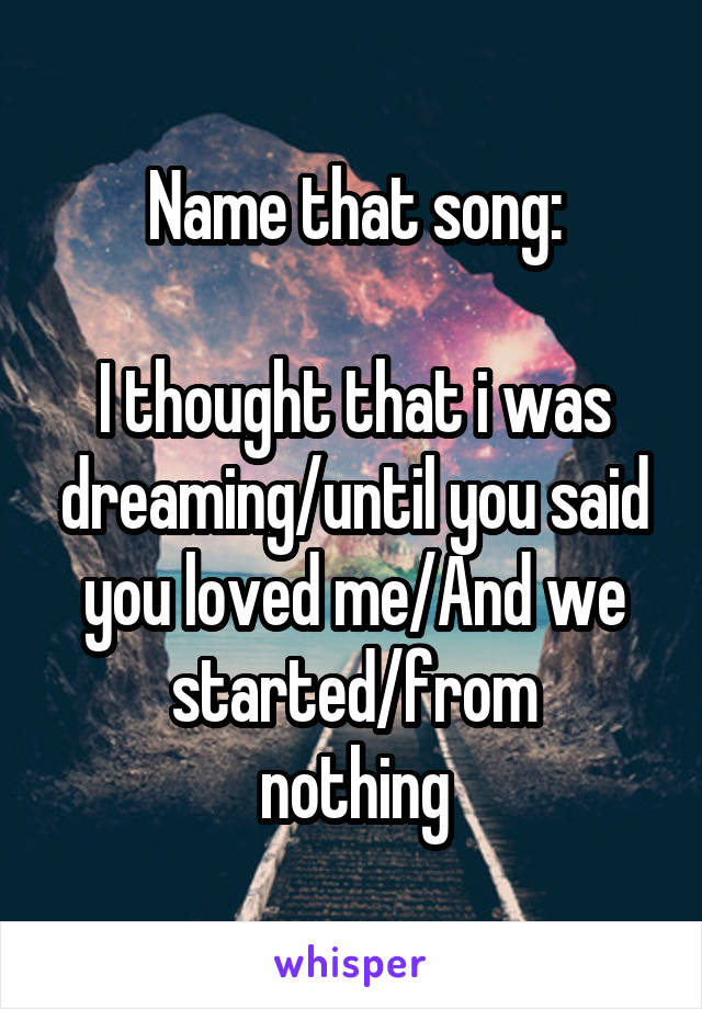 Name that song:

I thought that i was dreaming/until you said you loved me/And we started/from
nothing