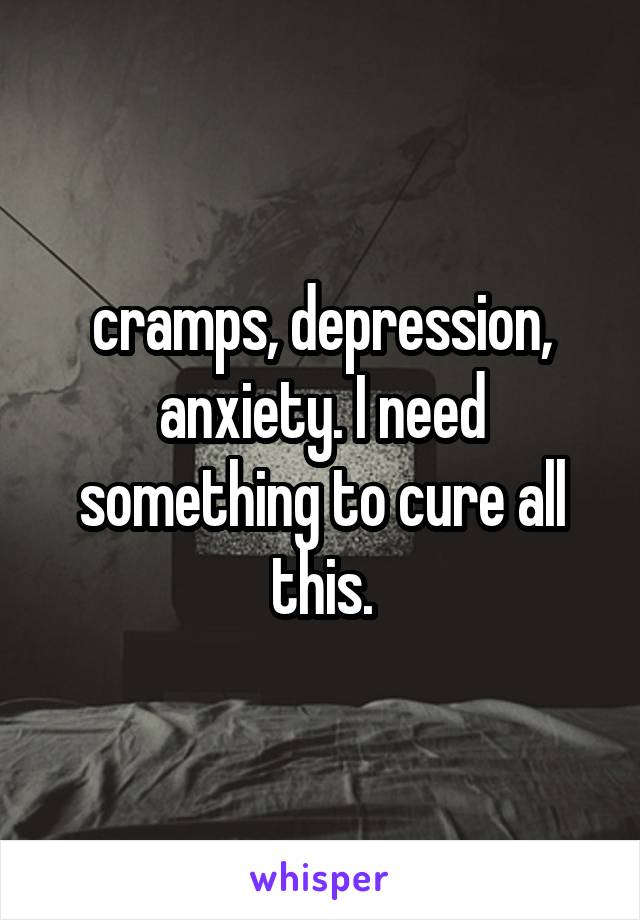 cramps, depression, anxiety. I need something to cure all this.