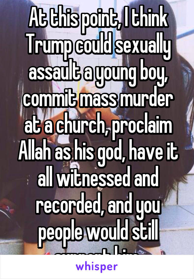 At this point, I think Trump could sexually assault a young boy, commit mass murder at a church, proclaim Allah as his god, have it all witnessed and recorded, and you people would still support him.