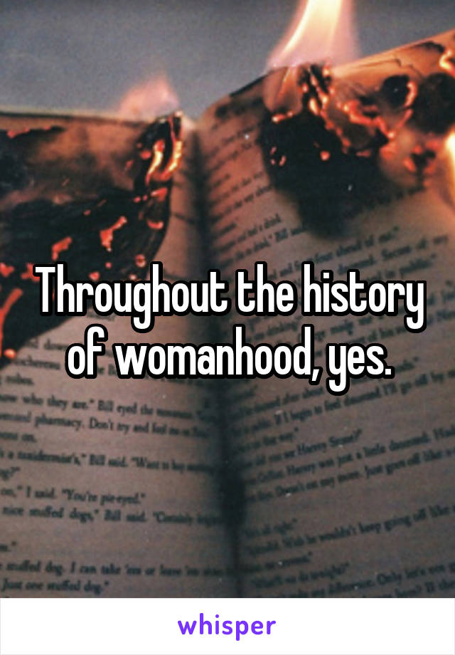 Throughout the history of womanhood, yes.