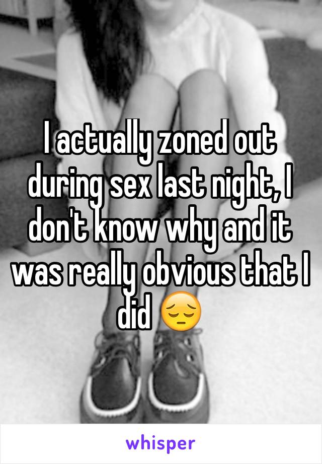 I actually zoned out during sex last night, I don't know why and it was really obvious that I did 😔