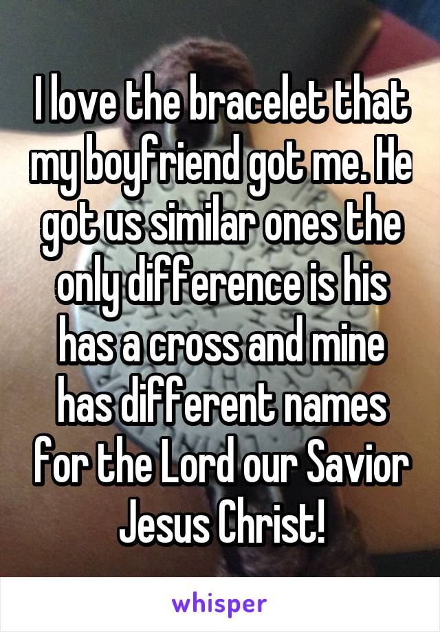 I love the bracelet that my boyfriend got me. He got us similar ones the only difference is his has a cross and mine has different names for the Lord our Savior Jesus Christ!