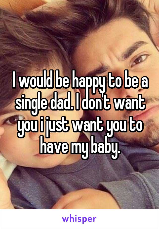 I would be happy to be a single dad. I don't want you i just want you to have my baby.