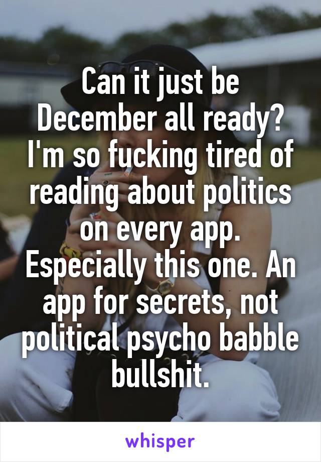 Can it just be December all ready? I'm so fucking tired of reading about politics on every app. Especially this one. An app for secrets, not political psycho babble bullshit.