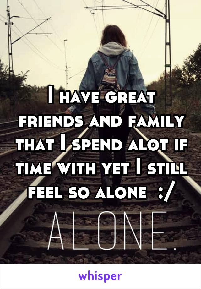 I have great friends and family that I spend alot if time with yet I still feel so alone  :/