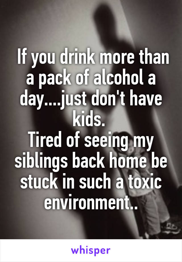  If you drink more than a pack of alcohol a day....just don't have kids. 
Tired of seeing my siblings back home be stuck in such a toxic environment..