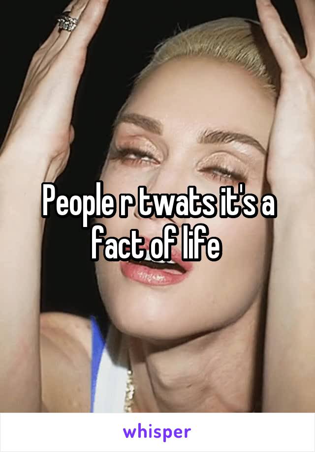 People r twats it's a fact of life 