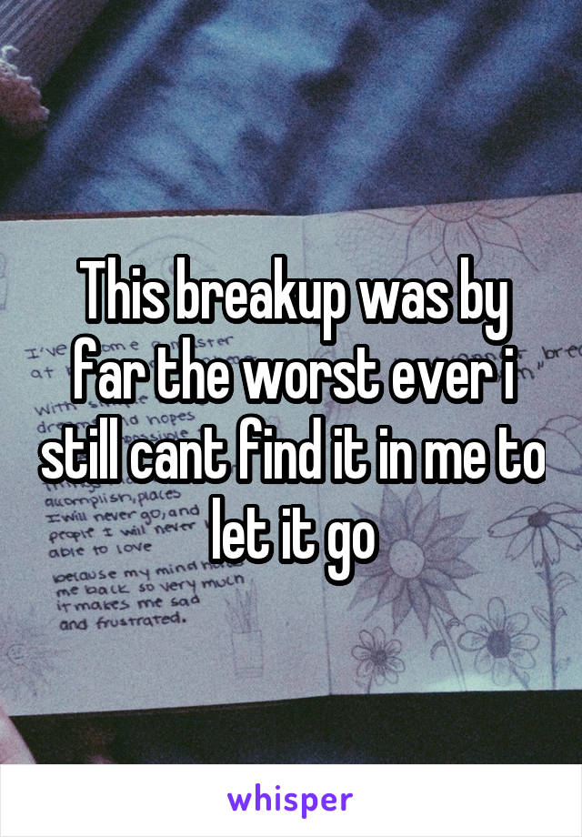 This breakup was by far the worst ever i still cant find it in me to let it go