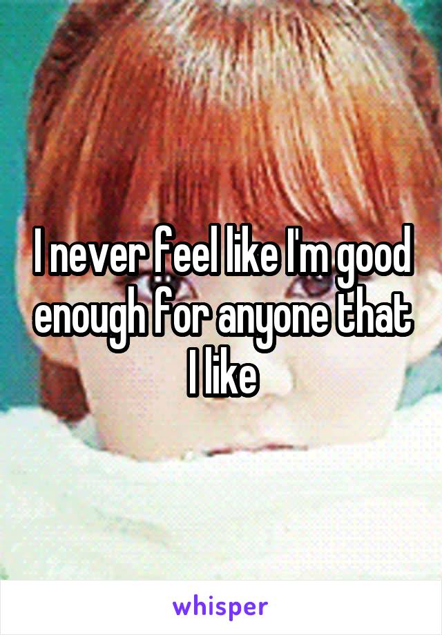I never feel like I'm good enough for anyone that I like