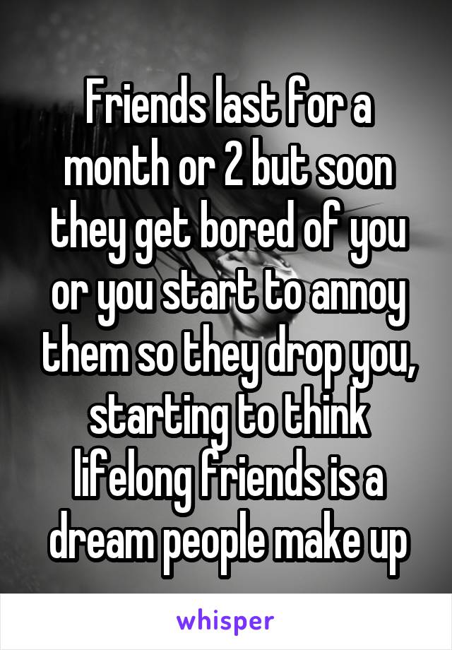 Friends last for a month or 2 but soon they get bored of you or you start to annoy them so they drop you, starting to think lifelong friends is a dream people make up