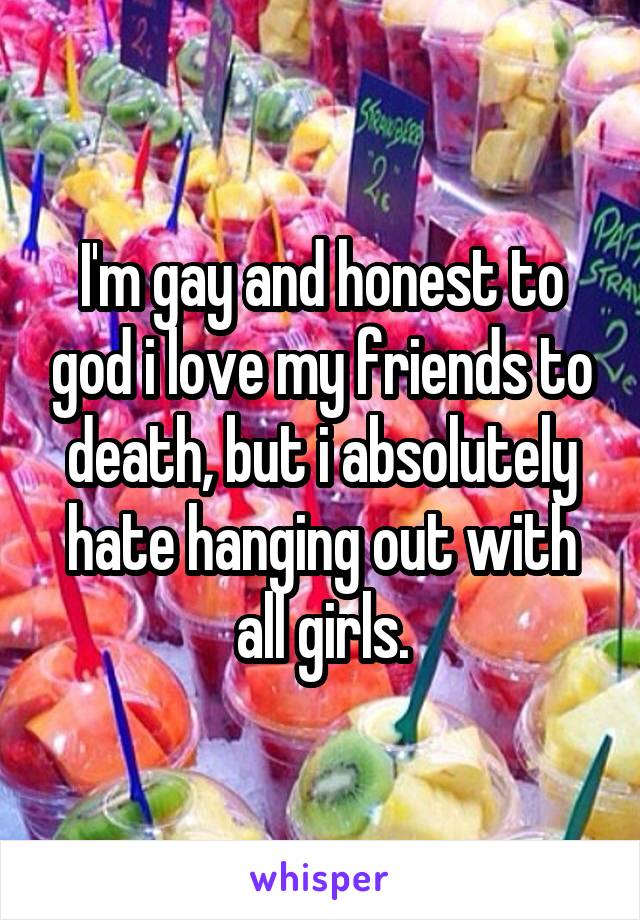 I'm gay and honest to god i love my friends to death, but i absolutely hate hanging out with all girls.