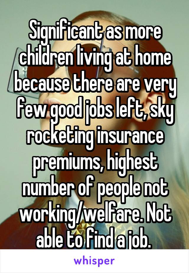 Significant as more children living at home because there are very few good jobs left, sky rocketing insurance premiums, highest number of people not working/welfare. Not able to find a job. 