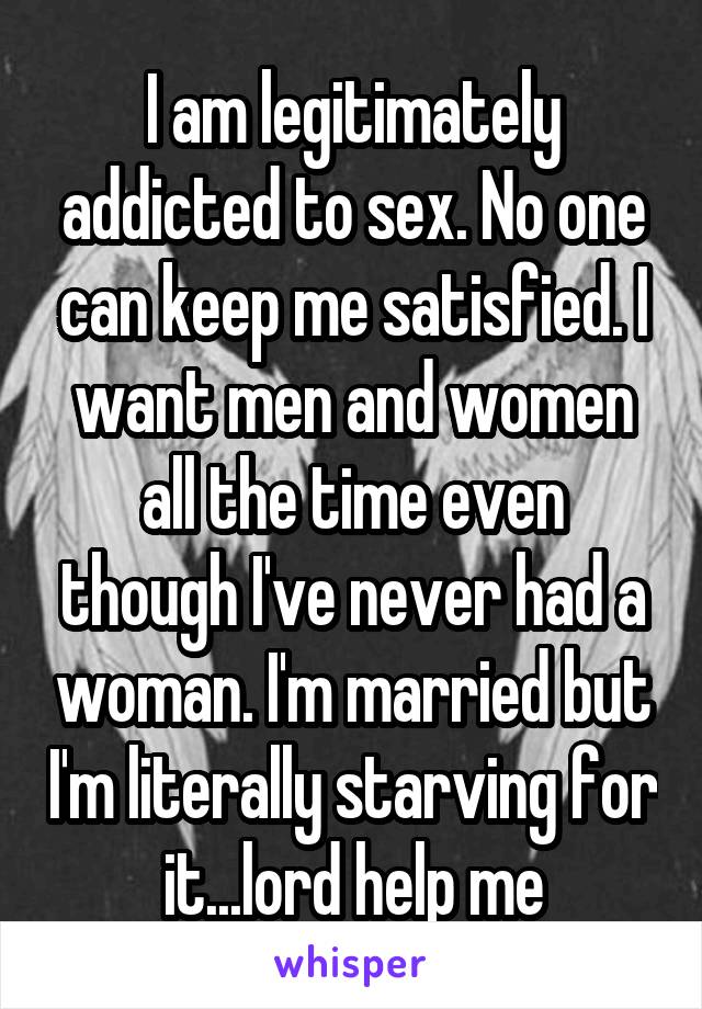 I am legitimately addicted to sex. No one can keep me satisfied. I want men and women all the time even though I've never had a woman. I'm married but I'm literally starving for it...lord help me