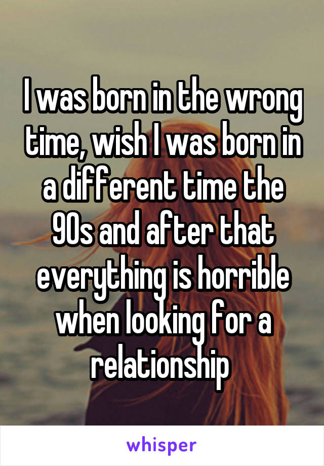 I was born in the wrong time, wish I was born in a different time the 90s and after that everything is horrible when looking for a relationship 