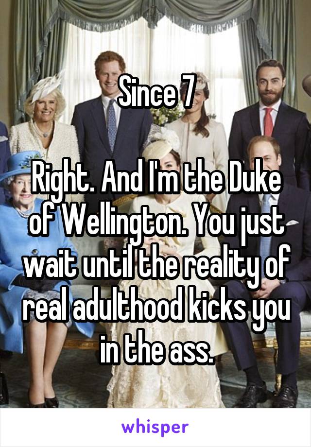 Since 7

Right. And I'm the Duke of Wellington. You just wait until the reality of real adulthood kicks you in the ass.