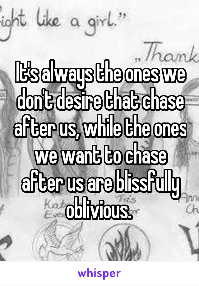 It's always the ones we don't desire that chase after us, while the ones we want to chase after us are blissfully oblivious. 