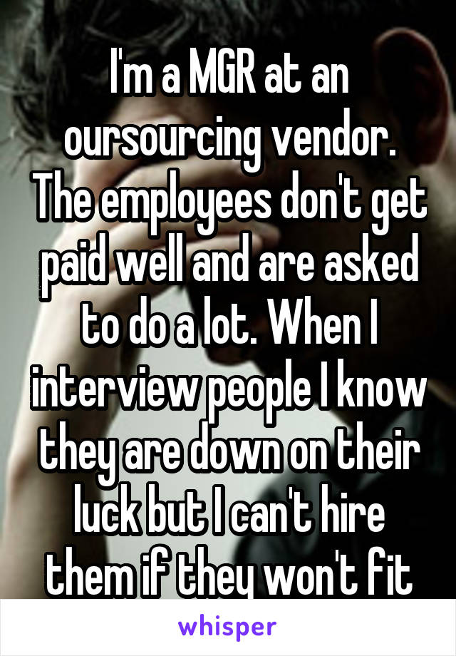 I'm a MGR at an oursourcing vendor. The employees don't get paid well and are asked to do a lot. When I interview people I know they are down on their luck but I can't hire them if they won't fit