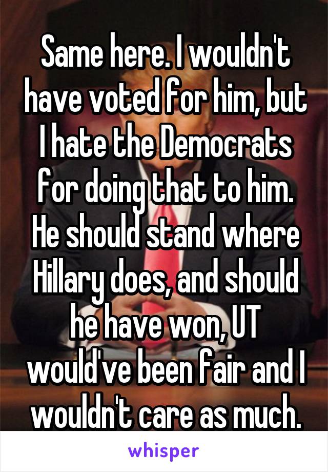 Same here. I wouldn't have voted for him, but I hate the Democrats for doing that to him. He should stand where Hillary does, and should he have won, UT would've been fair and I wouldn't care as much.