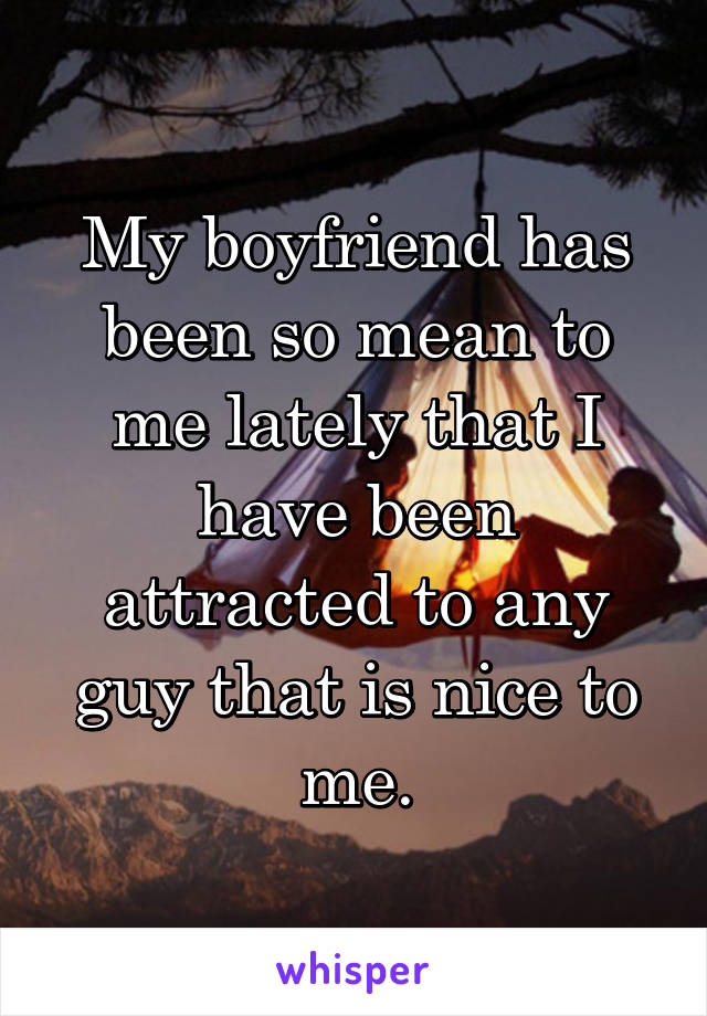 My boyfriend has been so mean to me lately that I have been attracted to any guy that is nice to me.