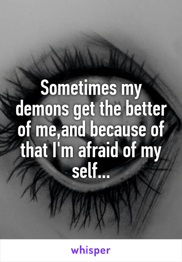 Sometimes my demons get the better of me,and because of that I'm afraid of my self...