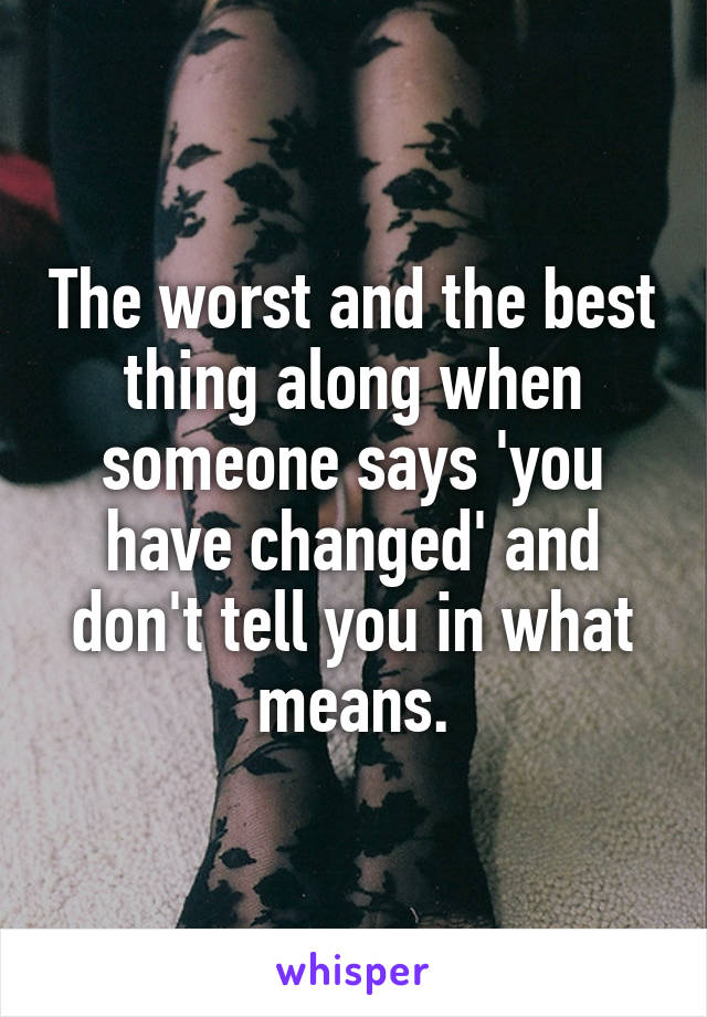 The worst and the best thing along when someone says 'you have changed' and don't tell you in what means.