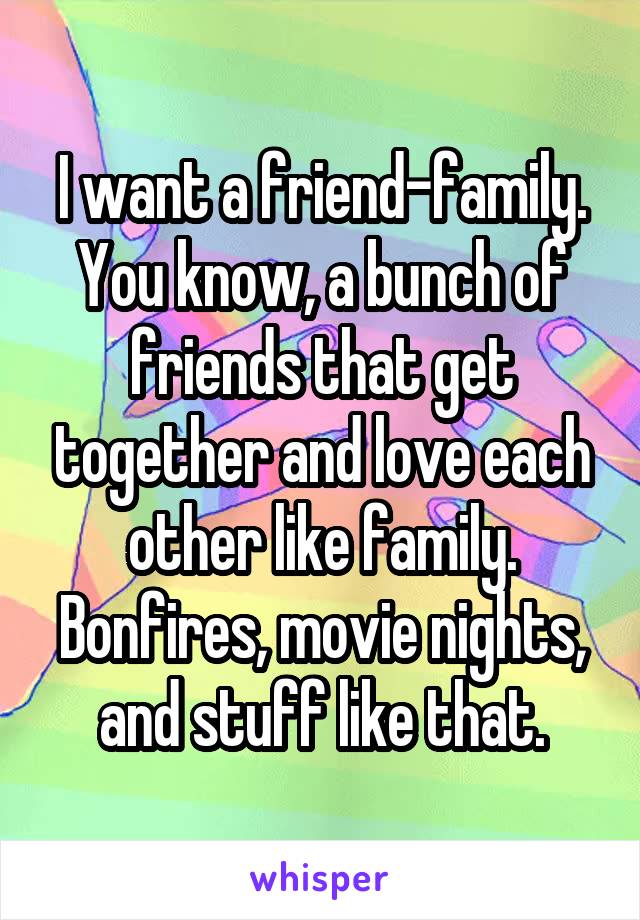 I want a friend-family.
You know, a bunch of friends that get together and love each other like family. Bonfires, movie nights, and stuff like that.