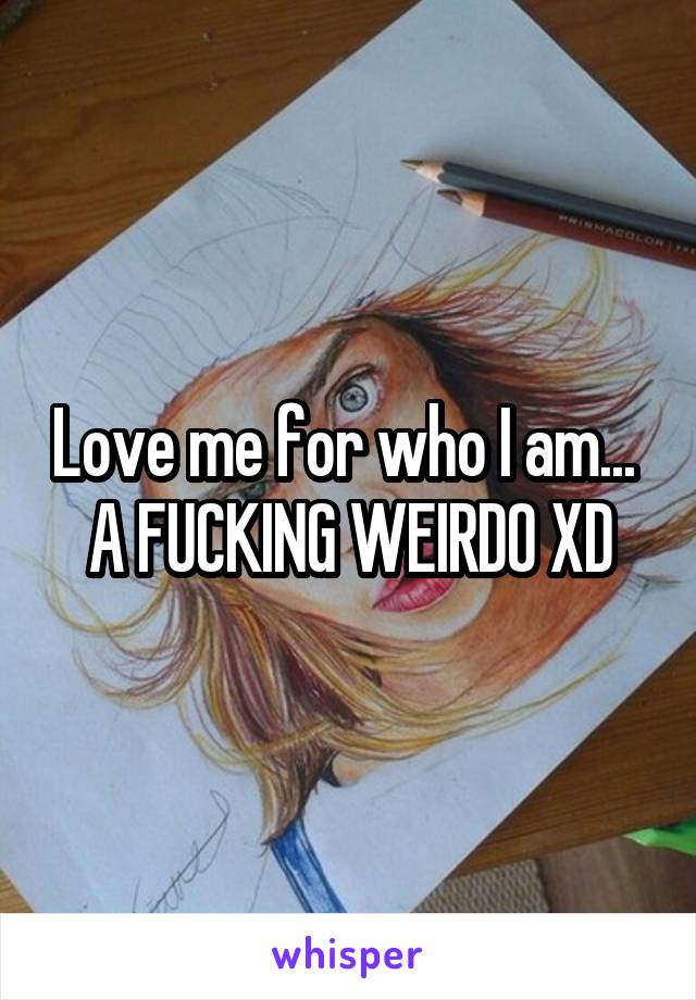 Love me for who I am... 
A FUCKING WEIRDO XD