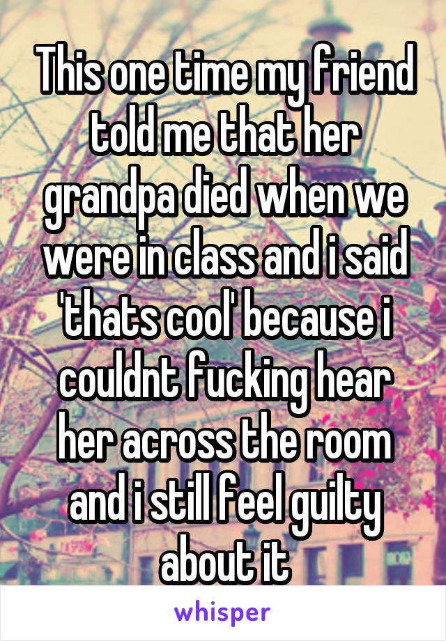 This one time my friend told me that her grandpa died when we were in class and i said 'thats cool' because i couldnt fucking hear her across the room and i still feel guilty about it